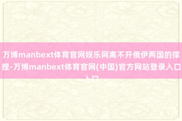 万博manbext体育官网娱乐网离不开俄伊两国的撑捏-万博manbext体育官网(中国)官方网站登录入口