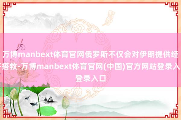万博manbext体育官网俄罗斯不仅会对伊朗提供经济搭救-万博manbext体育官网(中国)官方网站登录入口