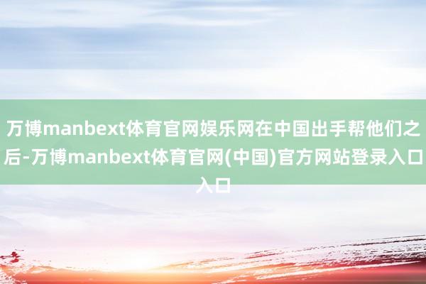 万博manbext体育官网娱乐网在中国出手帮他们之后-万博manbext体育官网(中国)官方网站登录入口