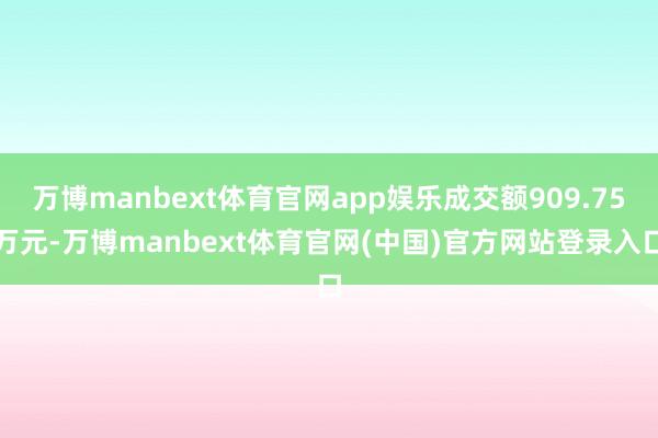 万博manbext体育官网app娱乐成交额909.75万元-万博manbext体育官网(中国)官方网站登录入口