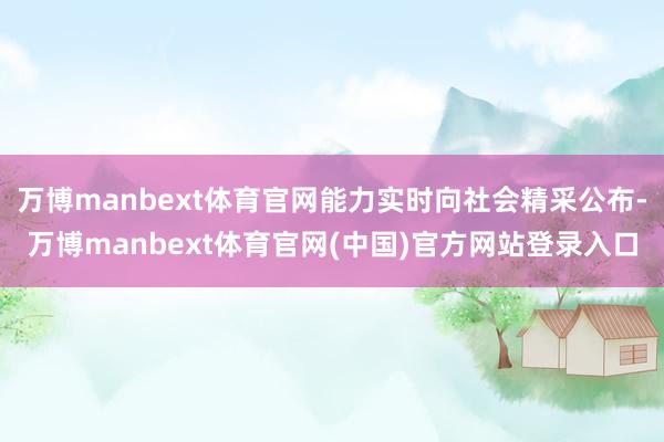 万博manbext体育官网能力实时向社会精采公布-万博manbext体育官网(中国)官方网站登录入口