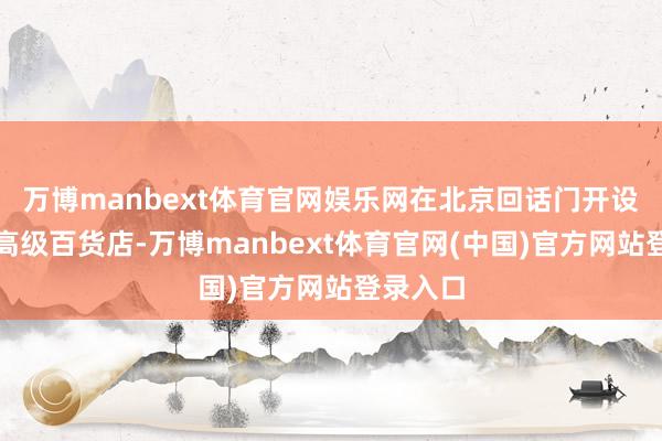 万博manbext体育官网娱乐网在北京回话门开设首家中高级百货店-万博manbext体育官网(中国)官方网站登录入口