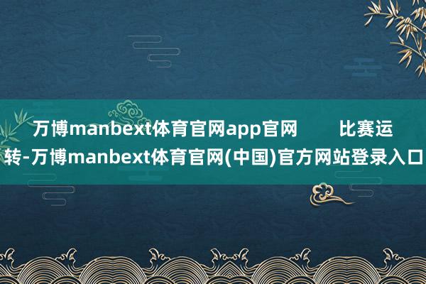 万博manbext体育官网app官网 比赛运转-万博manbext体育官网(中国)官方网站登录入口