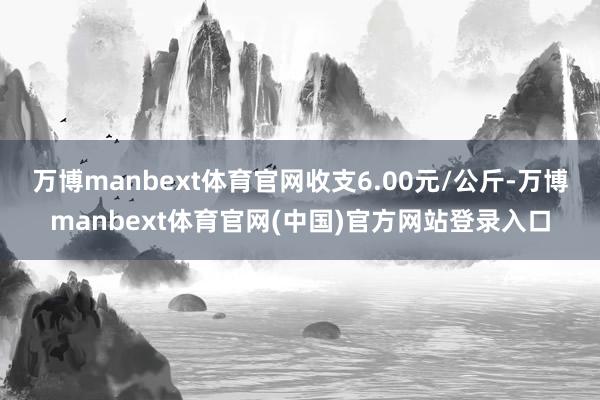 万博manbext体育官网收支6.00元/公斤-万博manbext体育官网(中国)官方网站登录入口