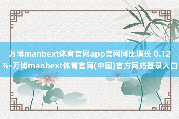 万博manbext体育官网app官网同比增长 0.12%-万博manbext体育官网(中国)官方网站登录入口