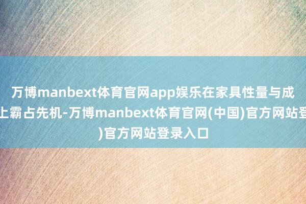万博manbext体育官网app娱乐在家具性量与成本把控上霸占先机-万博manbext体育官网(中国)官方网站登录入口