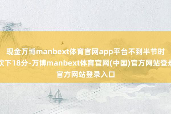 现金万博manbext体育官网app平台不到半节时分就砍下18分-万博manbext体育官网(中国)官方网站登录入口