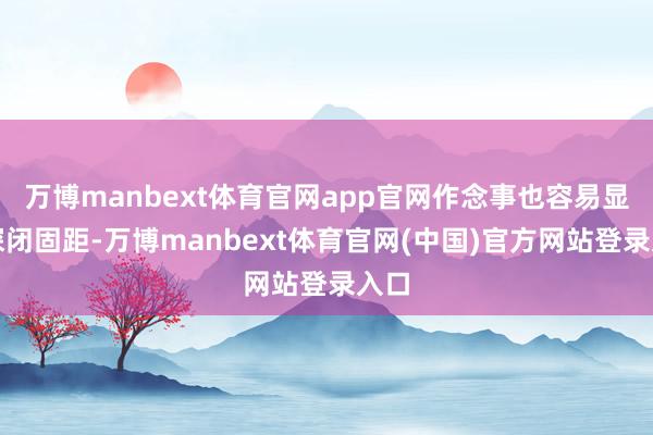 万博manbext体育官网app官网作念事也容易显得深闭固距-万博manbext体育官网(中国)官方网站登录入口