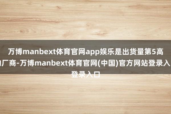 万博manbext体育官网app娱乐是出货量第5高的厂商-万博manbext体育官网(中国)官方网站登录入口