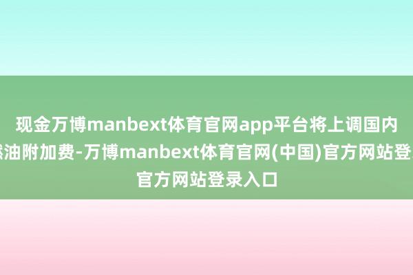 现金万博manbext体育官网app平台将上调国内航路燃油附加费-万博manbext体育官网(中国)官方网站登录入口