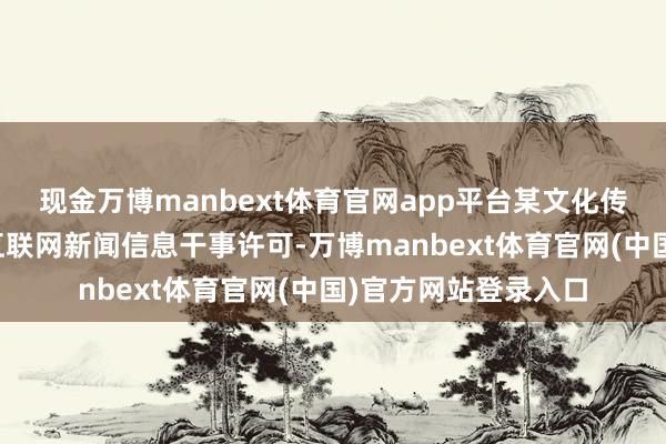 现金万博manbext体育官网app平台某文化传媒有限公司未取得互联网新闻信息干事许可-万博manbext体育官网(中国)官方网站登录入口