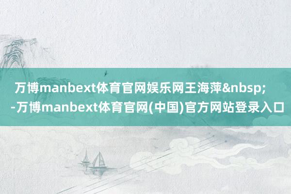 万博manbext体育官网娱乐网王海萍&nbsp;    -万博manbext体育官网(中国)官方网站登录入口