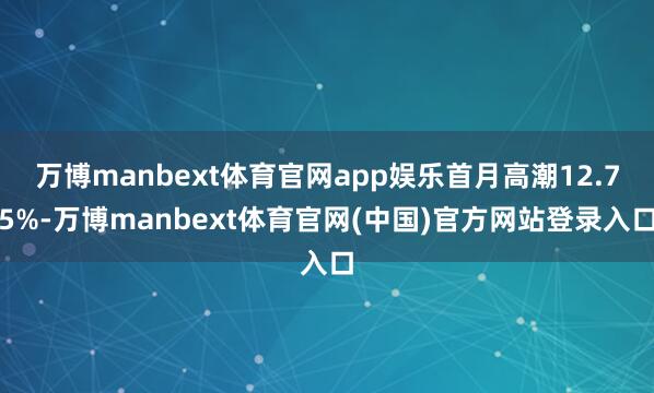 万博manbext体育官网app娱乐首月高潮12.75%-万博manbext体育官网(中国)官方网站登录入口
