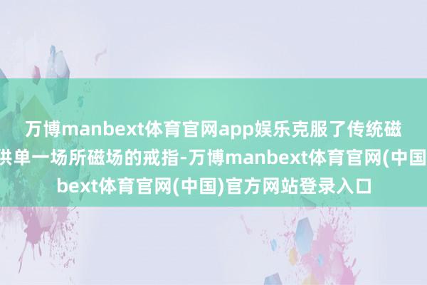 万博manbext体育官网app娱乐克服了传统磁场热责罚炉只可提供单一场所磁场的戒指-万博manbext体育官网(中国)官方网站登录入口