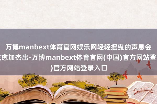 万博manbext体育官网娱乐网轻轻摇曳的声息会让气流愈加杰出-万博manbext体育官网(中国)官方网站登录入口