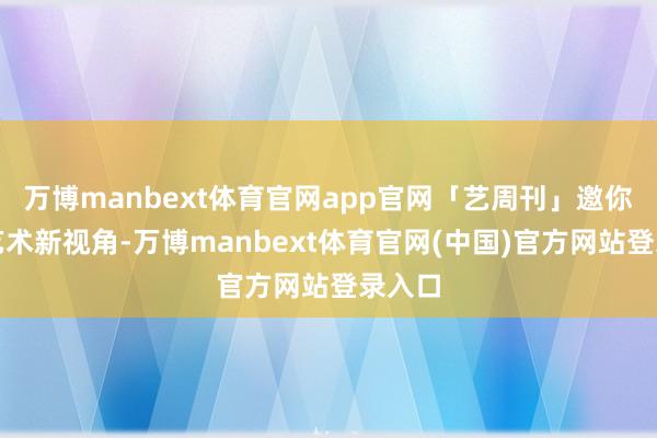 万博manbext体育官网app官网「艺周刊」邀你解锁艺术新视角-万博manbext体育官网(中国)官方网站登录入口