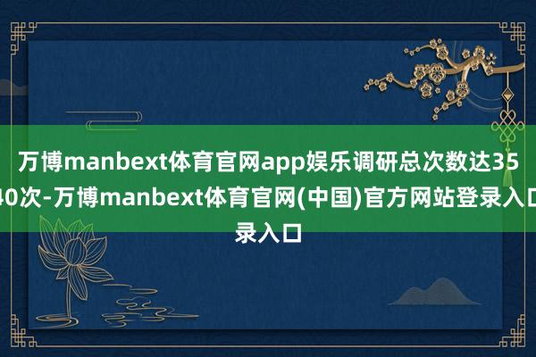 万博manbext体育官网app娱乐调研总次数达3540次-万博manbext体育官网(中国)官方网站登录入口