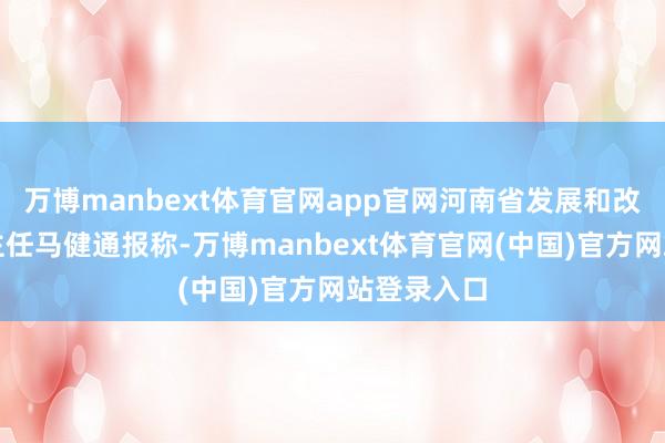 万博manbext体育官网app官网河南省发展和改革委员会主任马健通报称-万博manbext体育官网(中国)官方网站登录入口