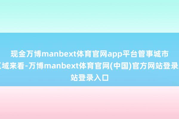 现金万博manbext体育官网app平台　　管事城市和区域来看-万博manbext体育官网(中国)官方网站登录入口