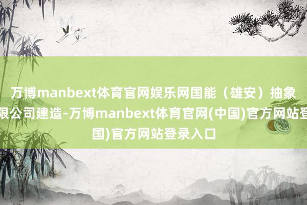 万博manbext体育官网娱乐网国能（雄安）抽象动力有限公司建造-万博manbext体育官网(中国)官方网站登录入口