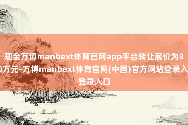 现金万博manbext体育官网app平台转让底价为800万元-万博manbext体育官网(中国)官方网站登录入口