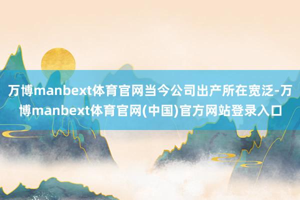 万博manbext体育官网当今公司出产所在宽泛-万博manbext体育官网(中国)官方网站登录入口