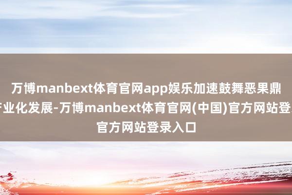 万博manbext体育官网app娱乐加速鼓舞恶果鼎新和产业化发展-万博manbext体育官网(中国)官方网站登录入口