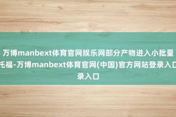 万博manbext体育官网娱乐网部分产物进入小批量托福-万博manbext体育官网(中国)官方网站登录入口