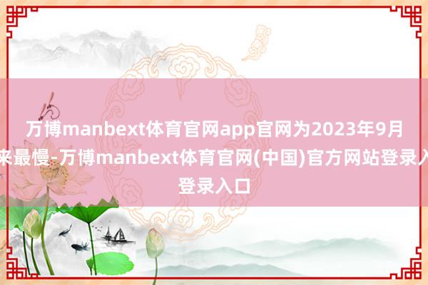 万博manbext体育官网app官网为2023年9月以来最慢-万博manbext体育官网(中国)官方网站登录入口