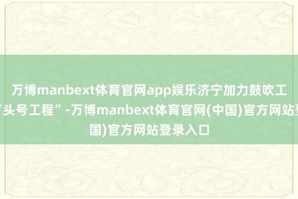 万博manbext体育官网app娱乐济宁加力鼓吹工业经济“头号工程”-万博manbext体育官网(中国)官方网站登录入口