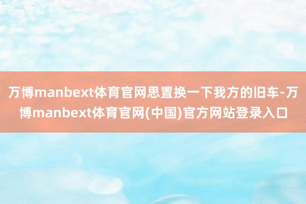 万博manbext体育官网思置换一下我方的旧车-万博manbext体育官网(中国)官方网站登录入口