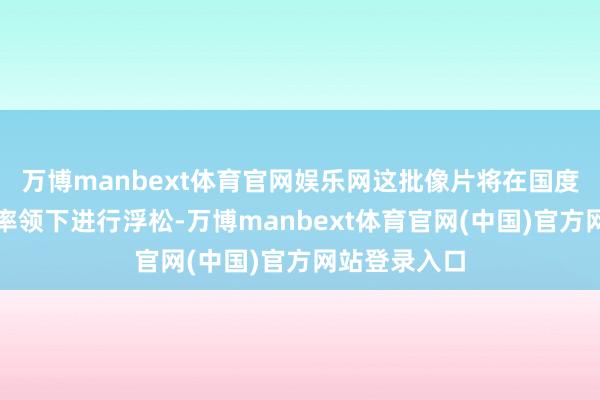 万博manbext体育官网娱乐网这批像片将在国度关系部门的率领下进行浮松-万博manbext体育官网(中国)官方网站登录入口