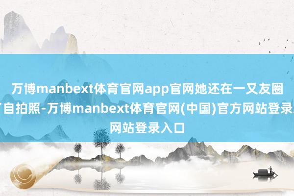 万博manbext体育官网app官网她还在一又友圈发了自拍照-万博manbext体育官网(中国)官方网站登录入口