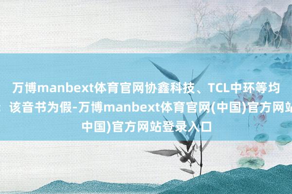 万博manbext体育官网协鑫科技、TCL中环等均明确讲演：该音书为假-万博manbext体育官网(中国)官方网站登录入口