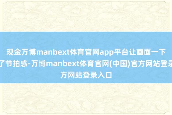 现金万博manbext体育官网app平台让画面一下子有了节拍感-万博manbext体育官网(中国)官方网站登录入口