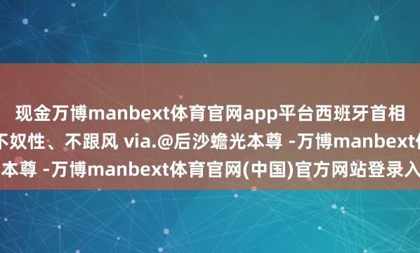 现金万博manbext体育官网app平台西班牙首相四年四访：不盲目、不奴性、不跟风 via.@后沙蟾光本尊 -万博manbext体育官网(中国)官方网站登录入口