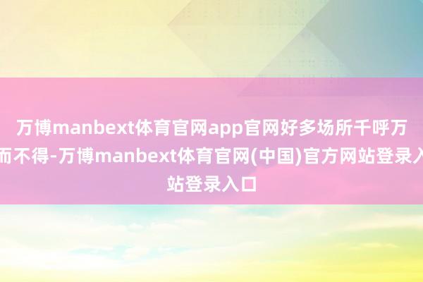 万博manbext体育官网app官网好多场所千呼万唤而不得-万博manbext体育官网(中国)官方网站登录入口