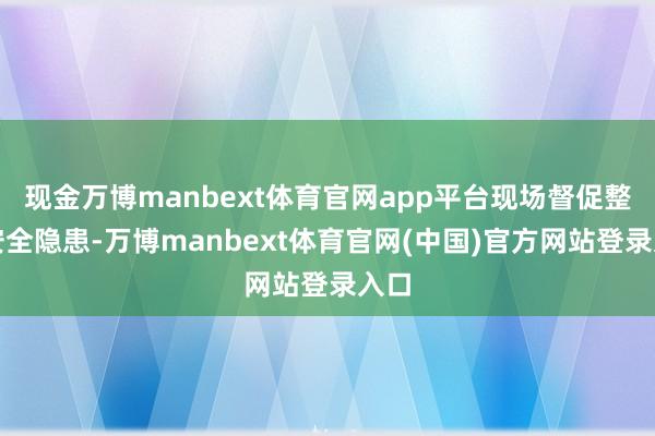 现金万博manbext体育官网app平台现场督促整改安全隐患-万博manbext体育官网(中国)官方网站登录入口