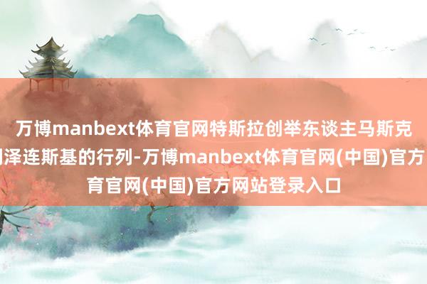 万博manbext体育官网特斯拉创举东谈主马斯克也加入了会剿泽连斯基的行列-万博manbext体育官网(中国)官方网站登录入口