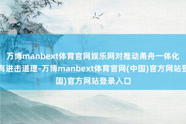 万博manbext体育官网娱乐网对推动甬舟一体化发展具有进击道理-万博manbext体育官网(中国)官方网站登录入口
