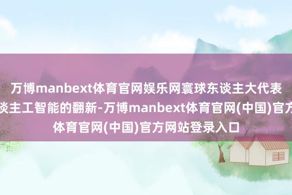 万博manbext体育官网娱乐网寰球东谈主大代表张成伟面对东谈主工智能的翻新-万博manbext体育官网(中国)官方网站登录入口