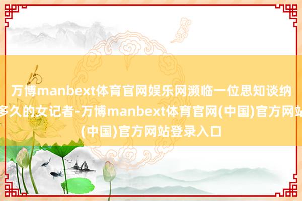 万博manbext体育官网娱乐网濒临一位思知谈纳闷将执续多久的女记者-万博manbext体育官网(中国)官方网站登录入口