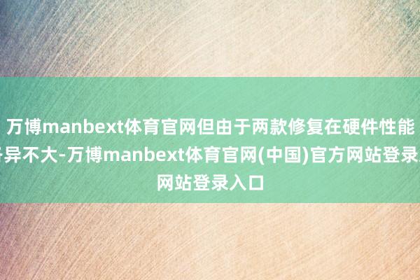 万博manbext体育官网但由于两款修复在硬件性能上各异不大-万博manbext体育官网(中国)官方网站登录入口
