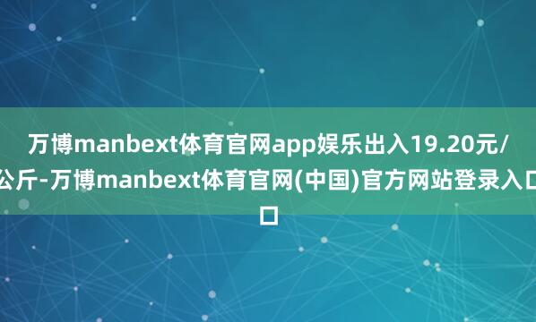 万博manbext体育官网app娱乐出入19.20元/公斤-万博manbext体育官网(中国)官方网站登录入口