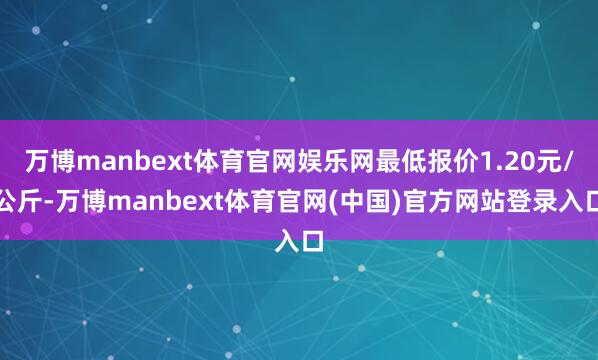 万博manbext体育官网娱乐网最低报价1.20元/公斤-万博manbext体育官网(中国)官方网站登录入口