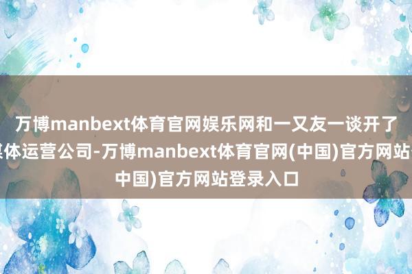 万博manbext体育官网娱乐网和一又友一谈开了一家新媒体运营公司-万博manbext体育官网(中国)官方网站登录入口