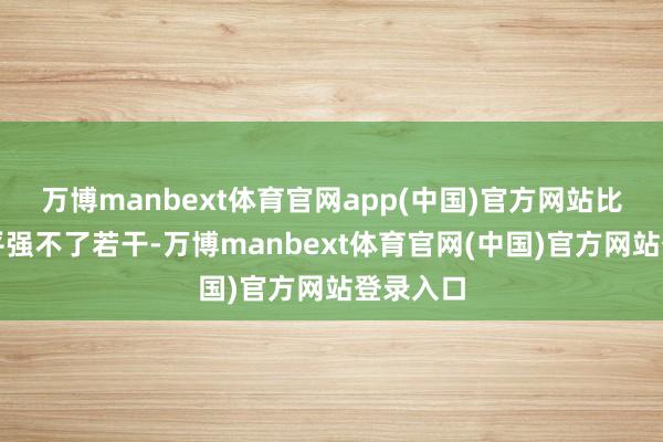万博manbext体育官网app(中国)官方网站比二战水平强不了若干-万博manbext体育官网(中国)官方网站登录入口