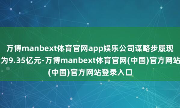 万博manbext体育官网app娱乐公司谋略步履现款流净额为9.35亿元-万博manbext体育官网(中国)官方网站登录入口