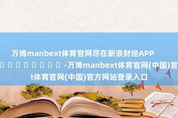 万博manbext体育官网尽在新浪财经APP            													-万博manbext体育官网(中国)官方网站登录入口