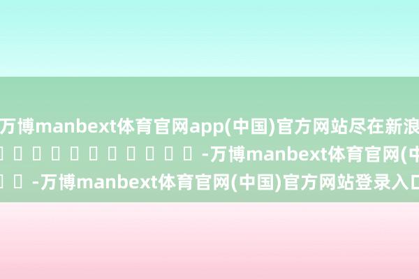 万博manbext体育官网app(中国)官方网站尽在新浪财经APP            													-万博manbext体育官网(中国)官方网站登录入口